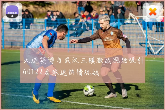 大连英博与武汉三镇激战现场吸引60122名球迷热情观战
