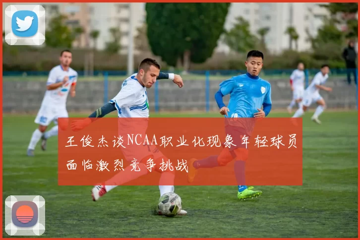 王俊杰谈NCAA职业化现象年轻球员面临激烈竞争挑战