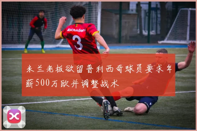 米兰老板欲留普利西奇球员要求年薪500万欧并调整战术