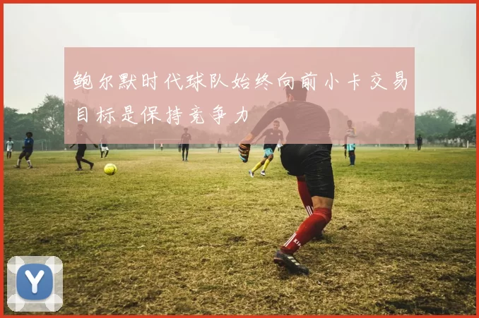 鲍尔默时代球队始终向前小卡交易目标是保持竞争力