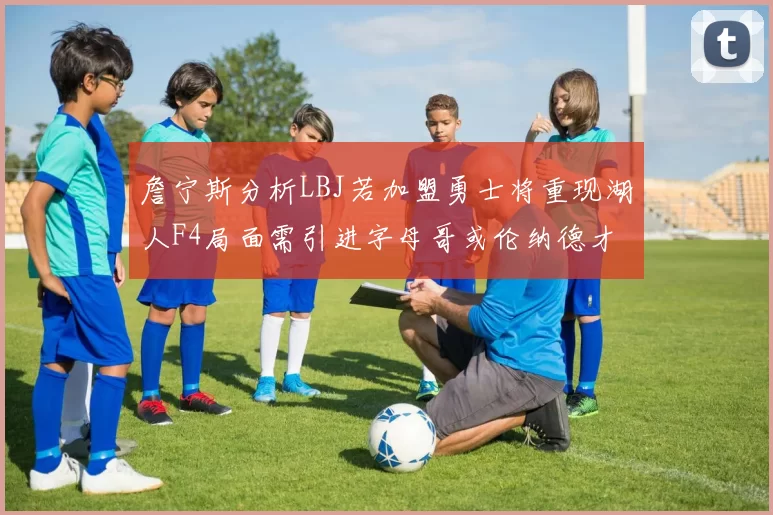 詹宁斯分析LBJ若加盟勇士将重现湖人F4局面需引进字母哥或伦纳德才能成功