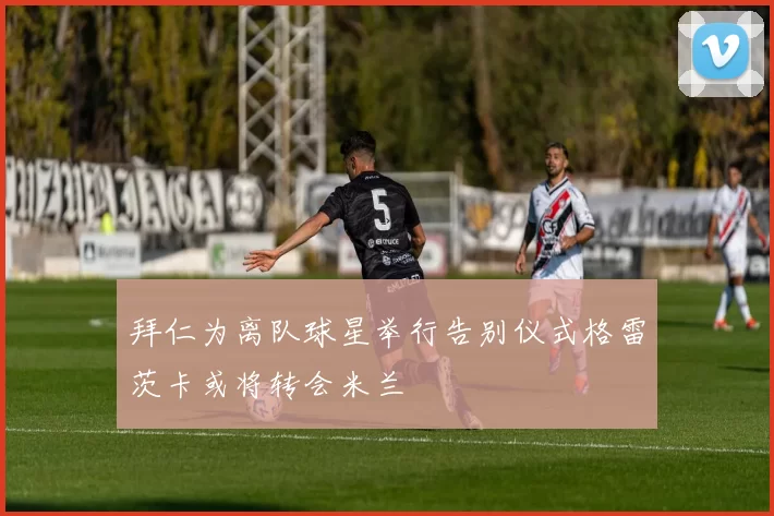 拜仁为离队球星举行告别仪式格雷茨卡或将转会米兰