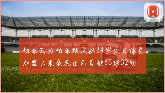 切尔西为帕尔默庆祝24岁生日球员加盟以来表现出色贡献53球32助