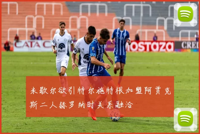 米歇尔欲引特尔施特根加盟阿贾克斯二人赫罗纳时关系融洽