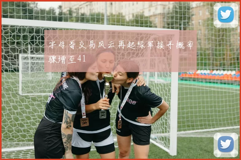 字母哥交易风云再起绿军接手概率骤增至41