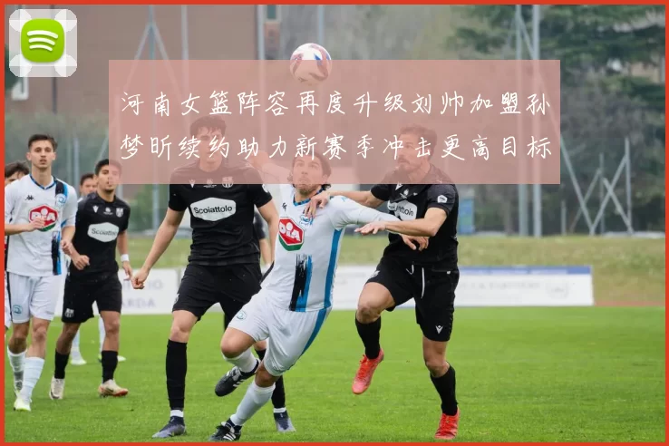 河南女篮阵容再度升级刘帅加盟孙梦昕续约助力新赛季冲击更高目标