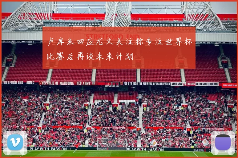 卢库米回应尤文关注称专注世界杯比赛后再谈未来计划