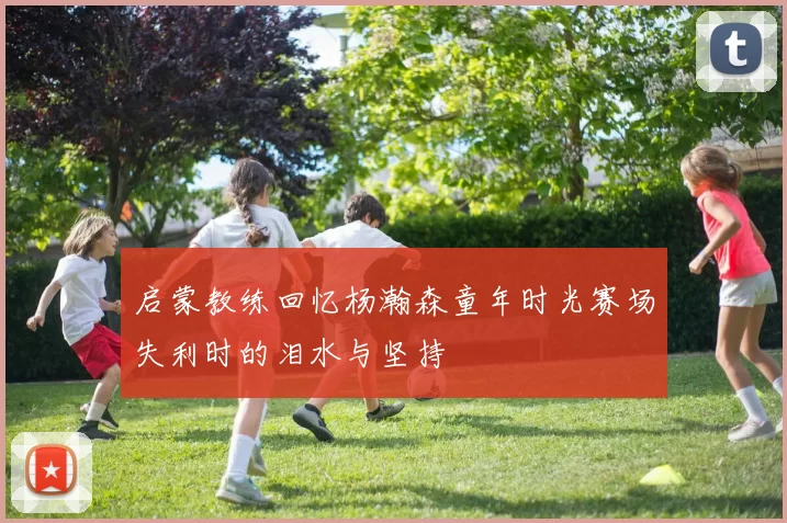 启蒙教练回忆杨瀚森童年时光赛场失利时的泪水与坚持