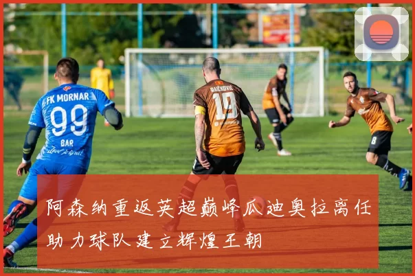 阿森纳重返英超巅峰瓜迪奥拉离任助力球队建立辉煌王朝