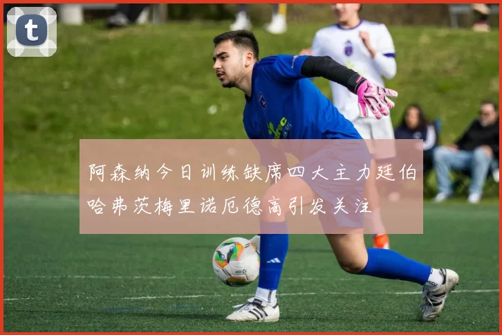 阿森纳今日训练缺席四大主力廷伯哈弗茨梅里诺厄德高引发关注