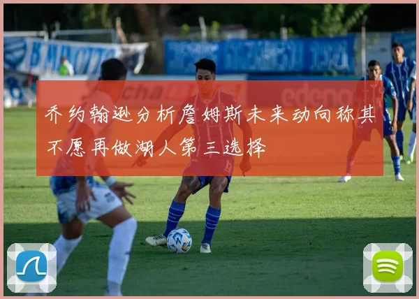 乔约翰逊分析詹姆斯未来动向称其不愿再做湖人第三选择