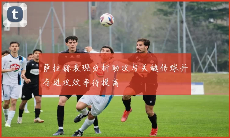 萨拉赫表现分析助攻与关键传球并存进攻效率待提高