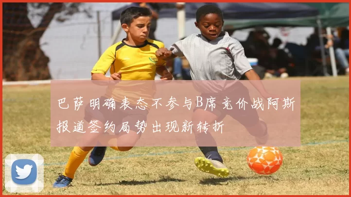 巴萨明确表态不参与B席竞价战阿斯报道签约局势出现新转折